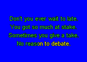 Don't you ever wait to late.
You got so much at stake.

Sometimes you give a take.
No reason to debate.