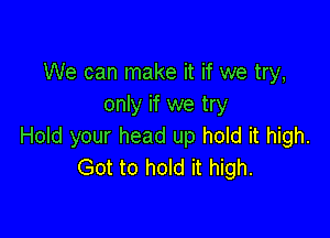 We can make it if we try,
only if we try

Hold your head up hold it high.
Got to hold it high.