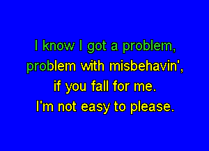 I know I got a problem,
problem with misbehavin',

if you fall for me.
I'm not easy to please.