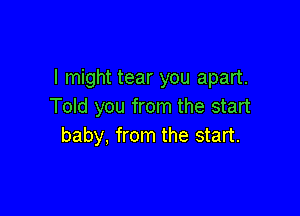 I might tear you apart.
Told you from the start

baby, from the start.