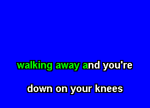 walking away and you're

down on your knees
