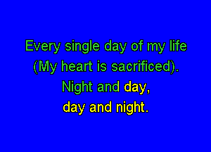 Every single day of my life
(My heart is sacrificed).

Night and day,
day and night.
