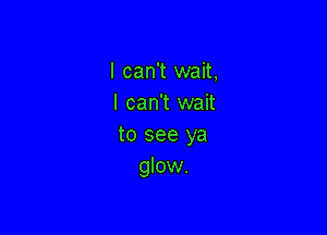 I can't wait,
I can't wait

to see ya
glow.