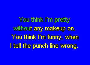 You think I'm pretty
without any makeup on.

You think I'm funny, when
I tell the punch line wrong.