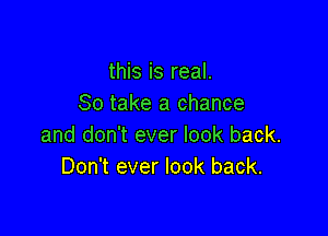 this is real.
80 take a chance

and don't ever look back.
Don't ever look back.