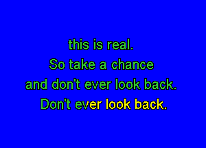 this is real.
80 take a chance

and don't ever look back.
Don't ever look back.