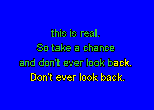 this is real.
80 take a chance

and don't ever look back.
Don't ever look back.