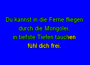Du kannst in die Ferne fliegen
durch die Mongolei,

in tiefste Tiefen tauchen
fUhl dich frei.