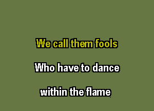 We call them fools

Who have to dance

within the flame