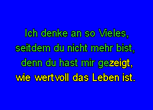 lch denke an so Vieles,
seitdem du nicht mehr bist,

denn du hast mir gezeigt,
wie wertvoll das Leben ist.