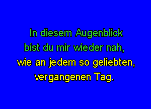 In diesem Augenblick
bist du mir wieder nah,

wie an jedem so geliebten,
vergangenen Tag.