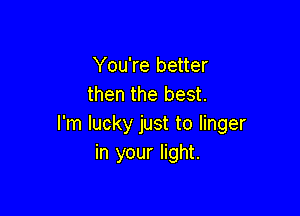 You're better
then the best.

I'm lucky just to linger
in your light.