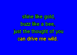shine like gold,
buzz like a bee,

just the thought of you
can drive me wild.