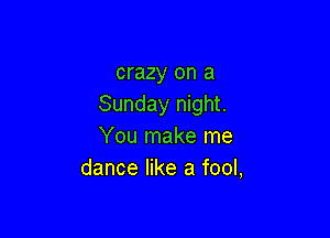 crazy on a
Sunday night.

You make me
dance like a fool,