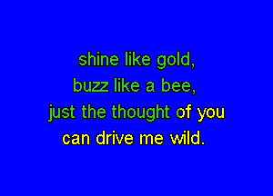 shine like gold,
buzz like a bee,

just the thought of you
can drive me wild.