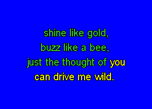 shine like gold,
buzz like a bee,

just the thought of you
can drive me wild.