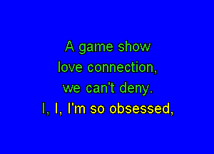 A game show
love connection,

we can't deny.
l, I, I'm so obsessed,