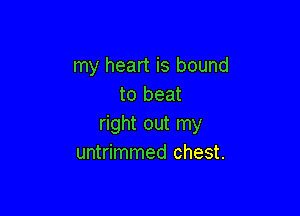 my heart is bound
to beat

right out my
untrimmed chest.