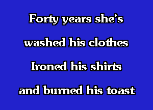 Forty years she's
washed his clothes

Ironed his shirts

and burned his toast