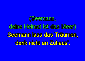 (Seemann,
deine Heimat ist das Meer)

Seemann lass das Traumen,
denk nicht an Zuhaus'.