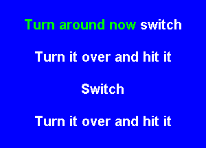 Turn around now switch
Turn it over and hit it

Switch

Turn it over and hit it
