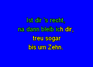 lst dir 's recht,
na dann bleib ich dir,

treu sogar
bis um Zehn.