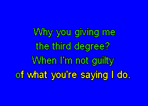 Why you giving me
the third degree?

When I'm not guilty
of what you're saying I do.