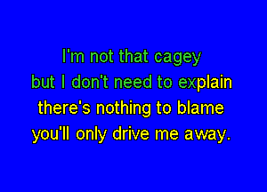 I'm not that cagey
but I don't need to explain

there's nothing to blame
you'll only drive me away.