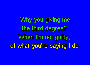 Why you giving me
the third degree?

When I'm not guilty,
of what you're saying I do