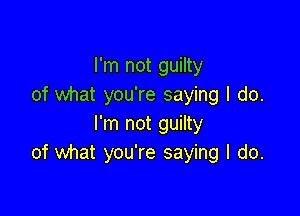 I'm not guilty
of what you're saying I do.

I'm not guilty
of what you're saying I do.