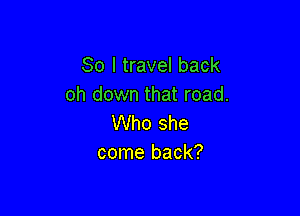 So I travel back
oh down that road.

Who she
come back?