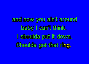 and now you ain't around
baby I can't think.

I shoulda put it down.
Shoulda got that ring.