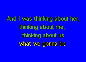 And I was thinking about her,
thinking about me,

thinking about us
what we gonna be