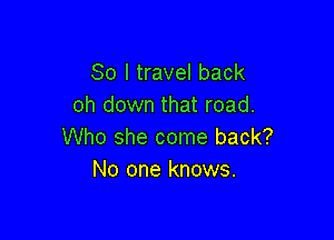 So I travel back
oh down that road.

Who she come back?
No one knows.