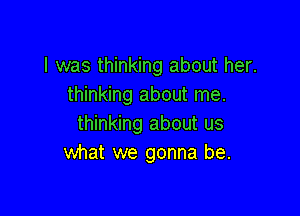 I was thinking about her.
thinking about me.

thinking about us
what we gonna be.