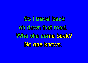 So I travel back
oh down that road.

Who she come back?
No one knows.