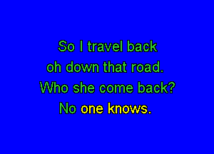 So I travel back
oh down that road.

Who she come back?
No one knows.