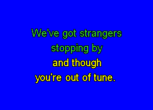 We've got strangers
stopping by

and though
you're out of tune.