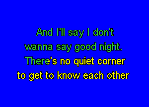 And I'll say I don't
wanna say good night.

There's no quiet corner
to get to know each other