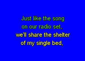 Just like the song
on our radio set,

we'll share the shelter
of my single bed,