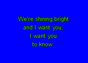 We're shining bright
and I want you,

I want you
to know.
