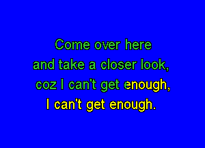 Come over here
and take a closer look,

coz I can't get enough,
I can't get enough.