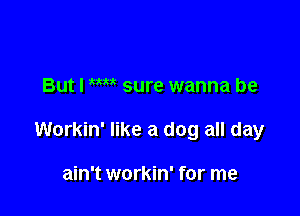 But I WW sure wanna be

Workin' like a dog all day

ain't workin' for me