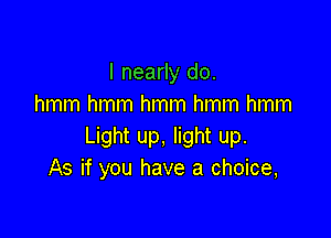 I nearly do.
hmm hmm hmm hmm hmm

Light up, light up.
As if you have a choice,