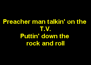 Preacher man talkin' on the
T.V.

Puttin' down the
rock and roll