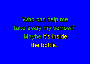 Who can help me
take away my sorrow?

Maybe it's inside
the bottle.