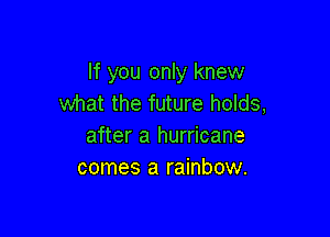 If you only knew
what the future holds,

after a hurricane
comes a rainbow.