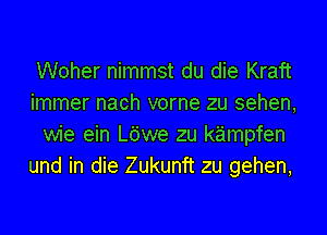 Woher nimmst du die Kraft
immer nach vorne zu sehen,
wie ein L6we zu kz'impfen
und in die Zukunft zu gehen,