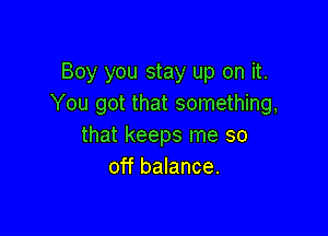 Boy you stay up on it.
You got that something,

that keeps me so
off balance.