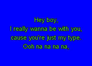 Hey boy,
I really wanna be with you,

cause you're just my type.
Ooh na na na na,